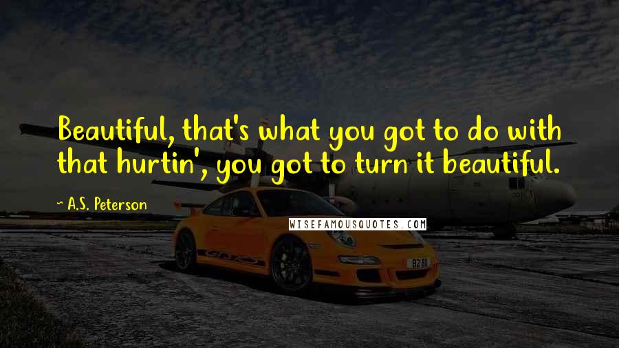 A.S. Peterson Quotes: Beautiful, that's what you got to do with that hurtin', you got to turn it beautiful.