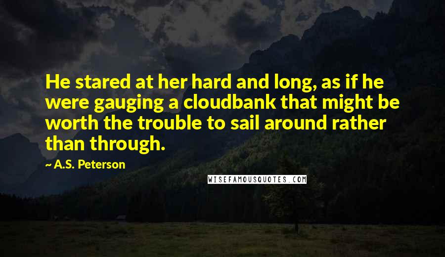 A.S. Peterson Quotes: He stared at her hard and long, as if he were gauging a cloudbank that might be worth the trouble to sail around rather than through.