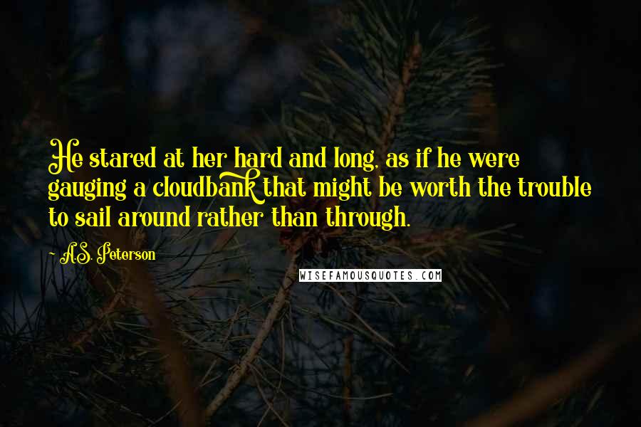 A.S. Peterson Quotes: He stared at her hard and long, as if he were gauging a cloudbank that might be worth the trouble to sail around rather than through.