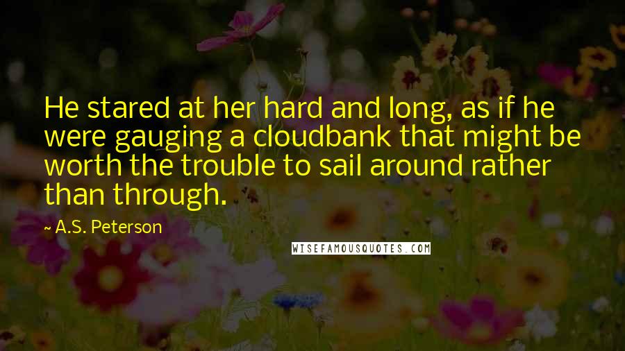 A.S. Peterson Quotes: He stared at her hard and long, as if he were gauging a cloudbank that might be worth the trouble to sail around rather than through.