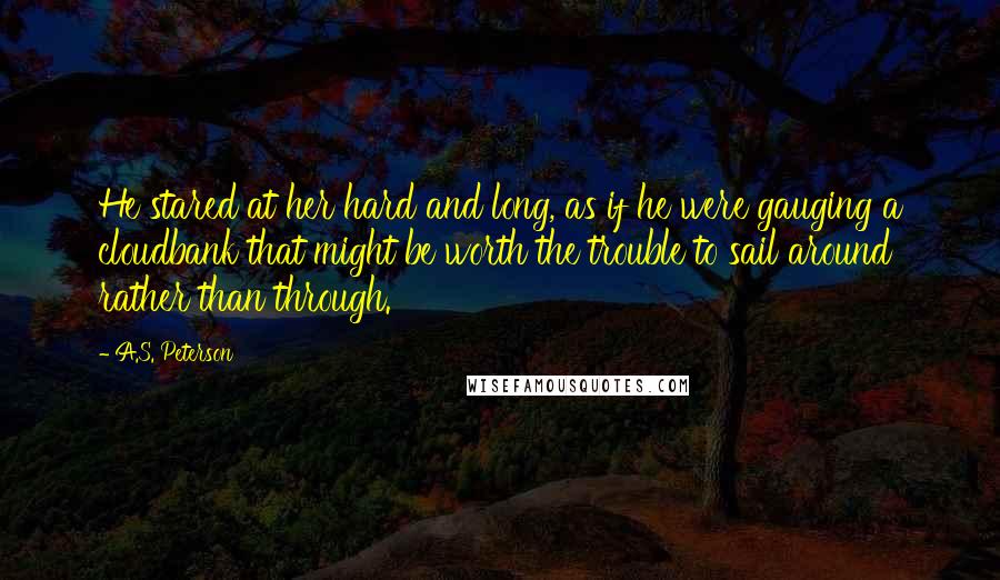 A.S. Peterson Quotes: He stared at her hard and long, as if he were gauging a cloudbank that might be worth the trouble to sail around rather than through.