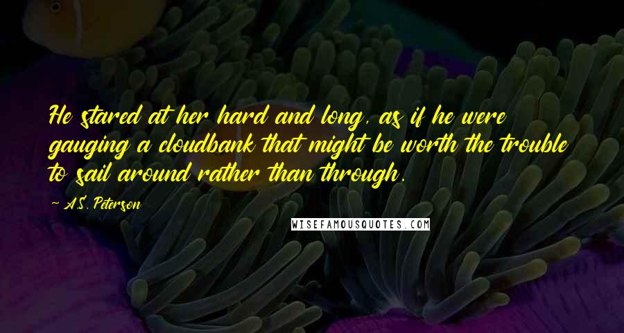 A.S. Peterson Quotes: He stared at her hard and long, as if he were gauging a cloudbank that might be worth the trouble to sail around rather than through.
