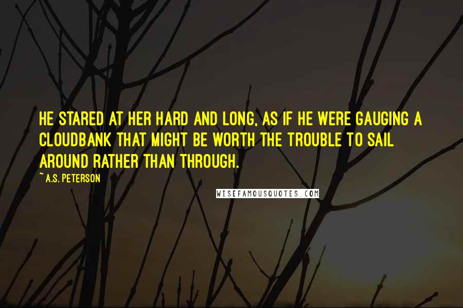 A.S. Peterson Quotes: He stared at her hard and long, as if he were gauging a cloudbank that might be worth the trouble to sail around rather than through.