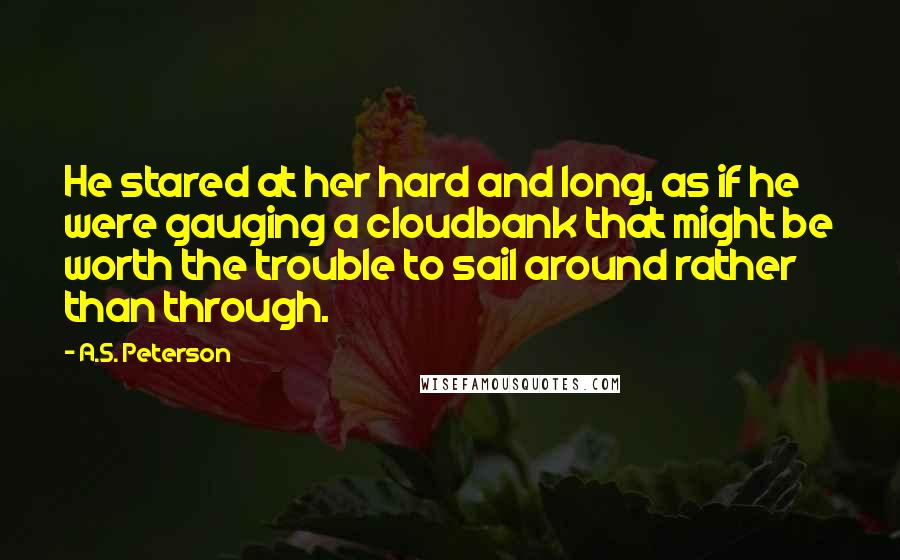 A.S. Peterson Quotes: He stared at her hard and long, as if he were gauging a cloudbank that might be worth the trouble to sail around rather than through.