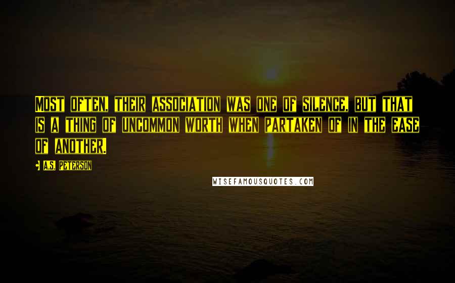 A.S. Peterson Quotes: Most often, their association was one of silence, but that is a thing of uncommon worth when partaken of in the ease of another.