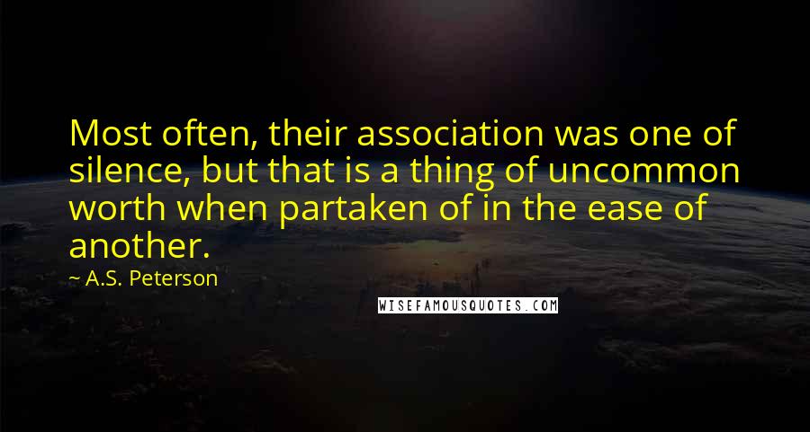 A.S. Peterson Quotes: Most often, their association was one of silence, but that is a thing of uncommon worth when partaken of in the ease of another.