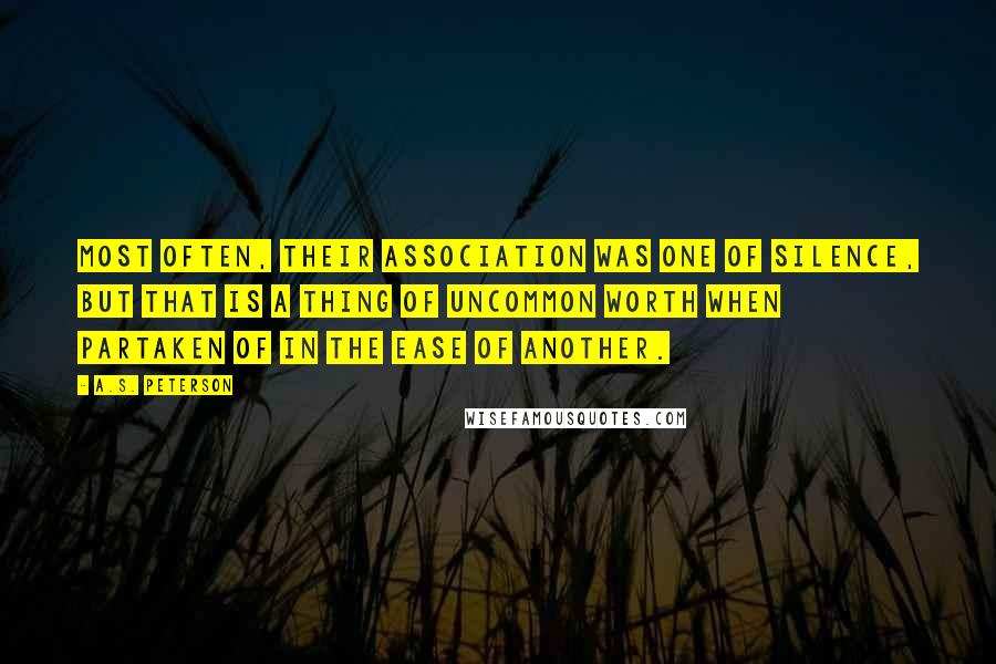 A.S. Peterson Quotes: Most often, their association was one of silence, but that is a thing of uncommon worth when partaken of in the ease of another.