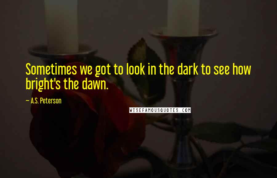 A.S. Peterson Quotes: Sometimes we got to look in the dark to see how bright's the dawn.