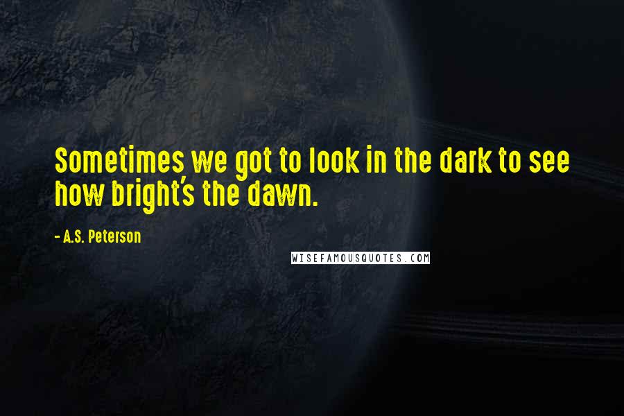 A.S. Peterson Quotes: Sometimes we got to look in the dark to see how bright's the dawn.