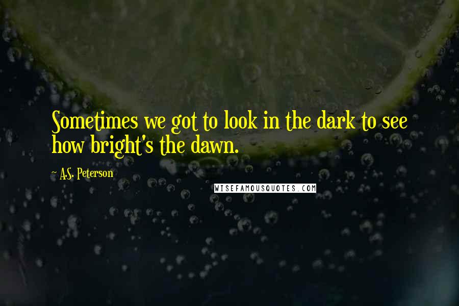 A.S. Peterson Quotes: Sometimes we got to look in the dark to see how bright's the dawn.