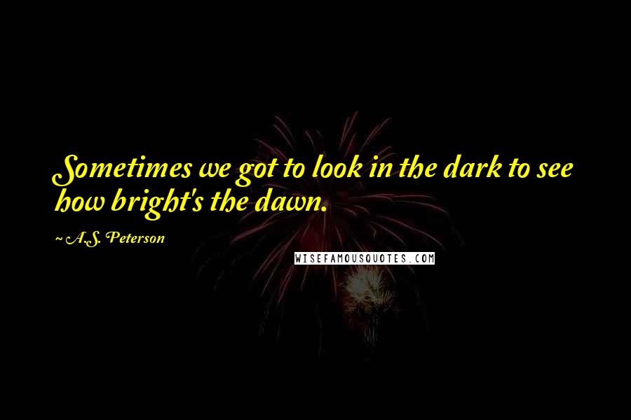 A.S. Peterson Quotes: Sometimes we got to look in the dark to see how bright's the dawn.