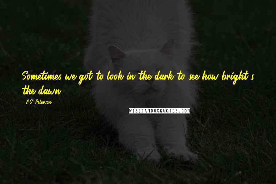 A.S. Peterson Quotes: Sometimes we got to look in the dark to see how bright's the dawn.