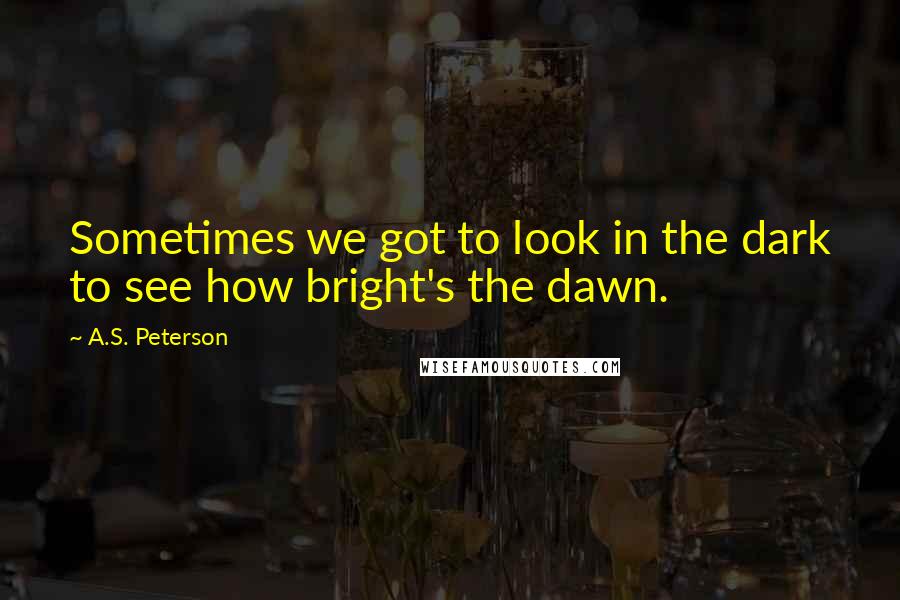 A.S. Peterson Quotes: Sometimes we got to look in the dark to see how bright's the dawn.