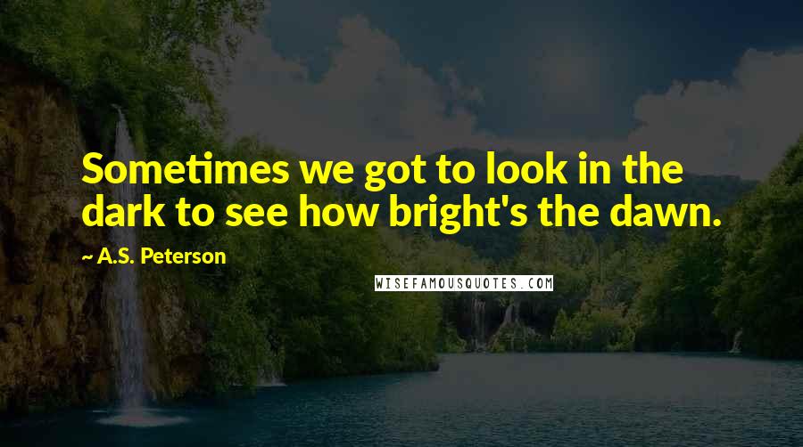 A.S. Peterson Quotes: Sometimes we got to look in the dark to see how bright's the dawn.