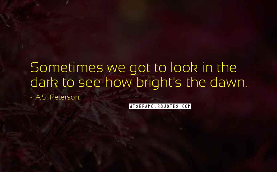 A.S. Peterson Quotes: Sometimes we got to look in the dark to see how bright's the dawn.