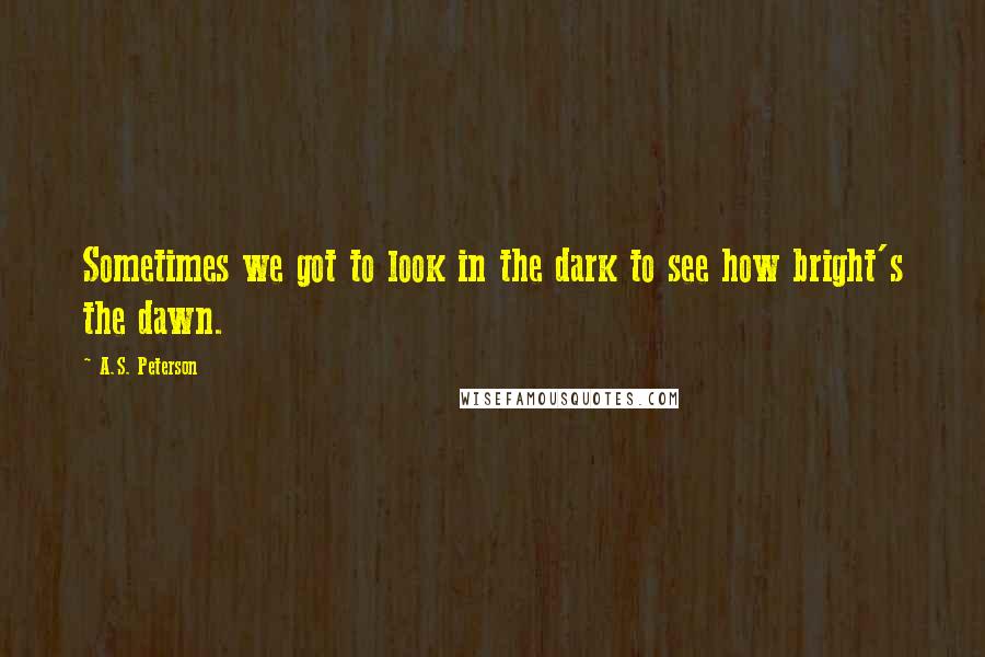 A.S. Peterson Quotes: Sometimes we got to look in the dark to see how bright's the dawn.