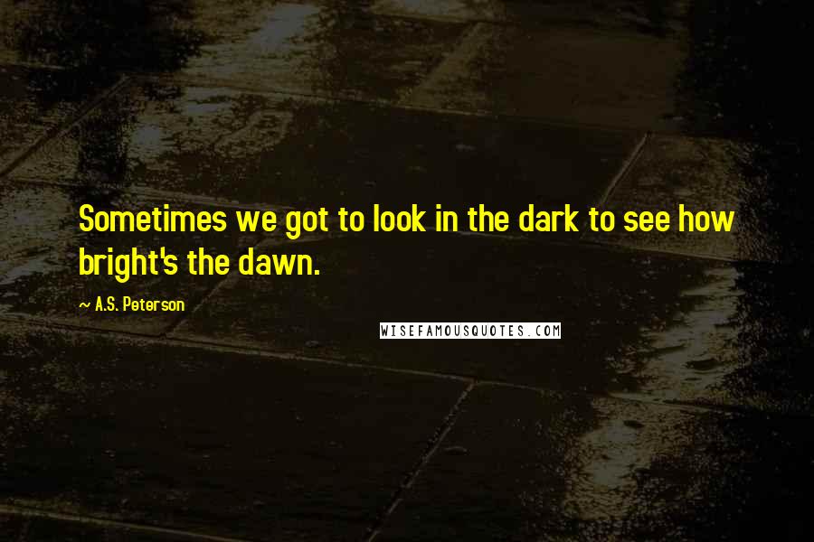 A.S. Peterson Quotes: Sometimes we got to look in the dark to see how bright's the dawn.