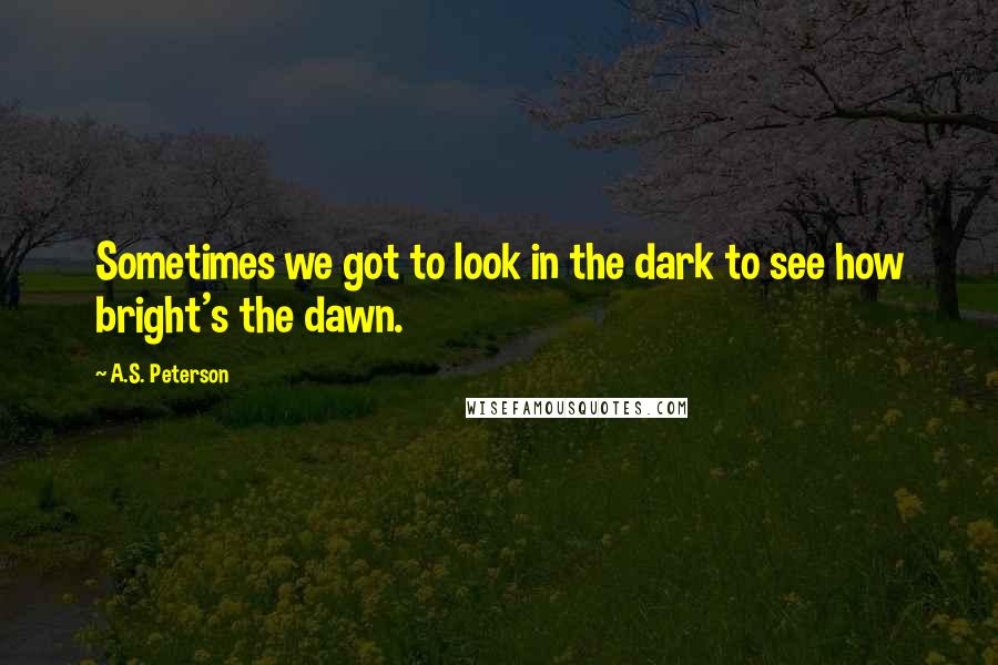 A.S. Peterson Quotes: Sometimes we got to look in the dark to see how bright's the dawn.