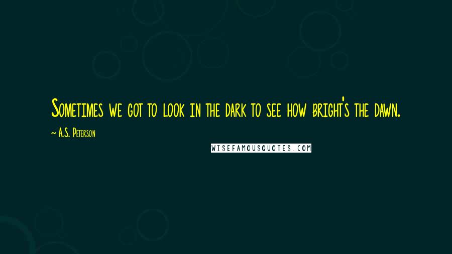 A.S. Peterson Quotes: Sometimes we got to look in the dark to see how bright's the dawn.