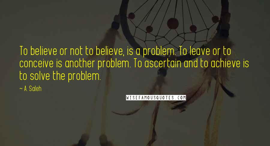 A. Saleh Quotes: To believe or not to believe, is a problem. To leave or to conceive is another problem. To ascertain and to achieve is to solve the problem.