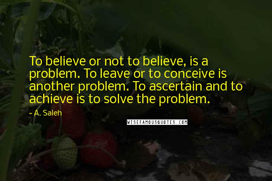 A. Saleh Quotes: To believe or not to believe, is a problem. To leave or to conceive is another problem. To ascertain and to achieve is to solve the problem.