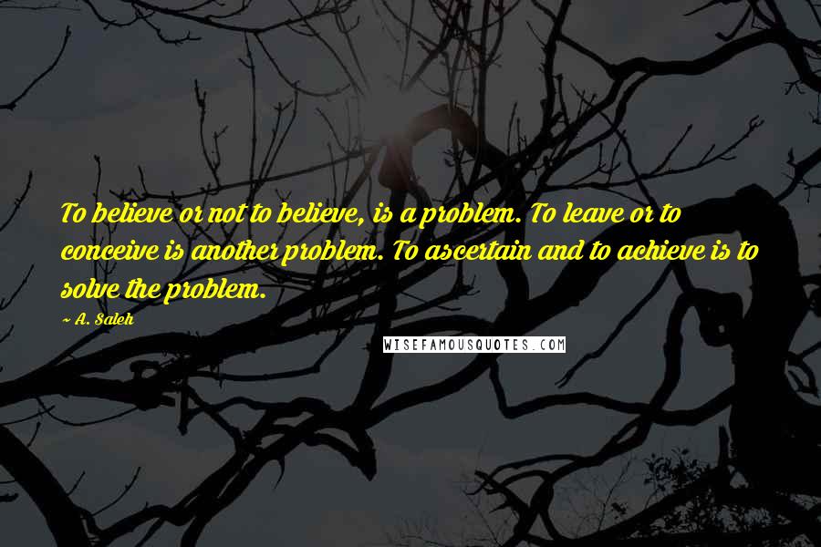 A. Saleh Quotes: To believe or not to believe, is a problem. To leave or to conceive is another problem. To ascertain and to achieve is to solve the problem.