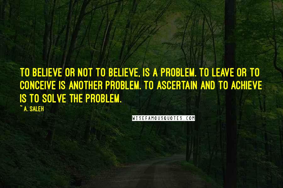 A. Saleh Quotes: To believe or not to believe, is a problem. To leave or to conceive is another problem. To ascertain and to achieve is to solve the problem.