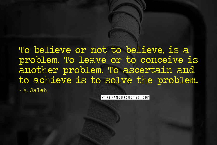 A. Saleh Quotes: To believe or not to believe, is a problem. To leave or to conceive is another problem. To ascertain and to achieve is to solve the problem.
