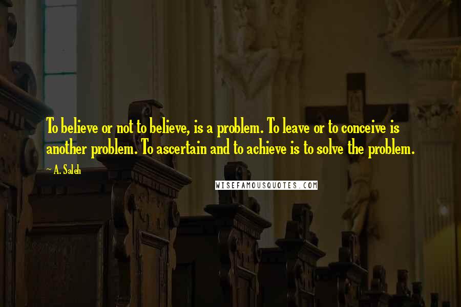 A. Saleh Quotes: To believe or not to believe, is a problem. To leave or to conceive is another problem. To ascertain and to achieve is to solve the problem.