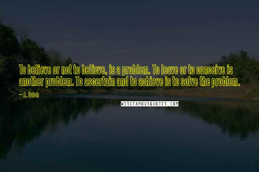 A. Saleh Quotes: To believe or not to believe, is a problem. To leave or to conceive is another problem. To ascertain and to achieve is to solve the problem.