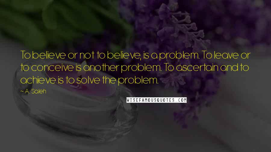 A. Saleh Quotes: To believe or not to believe, is a problem. To leave or to conceive is another problem. To ascertain and to achieve is to solve the problem.