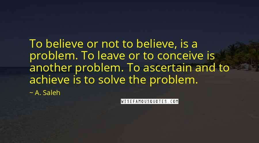 A. Saleh Quotes: To believe or not to believe, is a problem. To leave or to conceive is another problem. To ascertain and to achieve is to solve the problem.