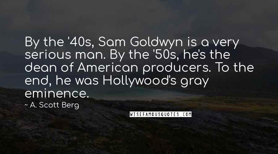 A. Scott Berg Quotes: By the '40s, Sam Goldwyn is a very serious man. By the '50s, he's the dean of American producers. To the end, he was Hollywood's gray eminence.