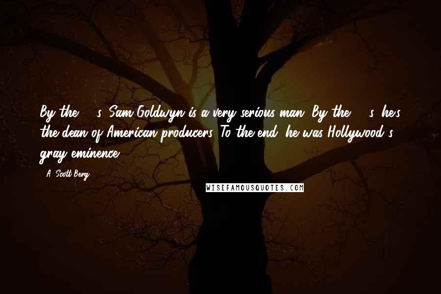 A. Scott Berg Quotes: By the '40s, Sam Goldwyn is a very serious man. By the '50s, he's the dean of American producers. To the end, he was Hollywood's gray eminence.