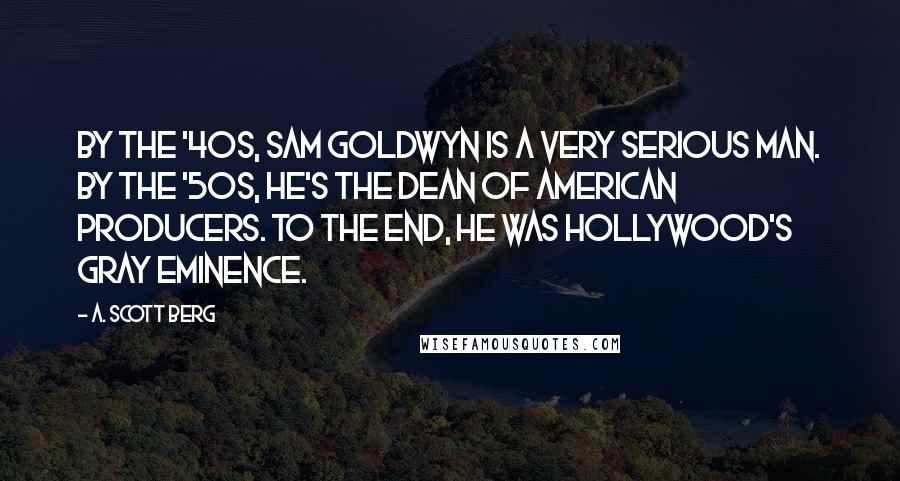 A. Scott Berg Quotes: By the '40s, Sam Goldwyn is a very serious man. By the '50s, he's the dean of American producers. To the end, he was Hollywood's gray eminence.