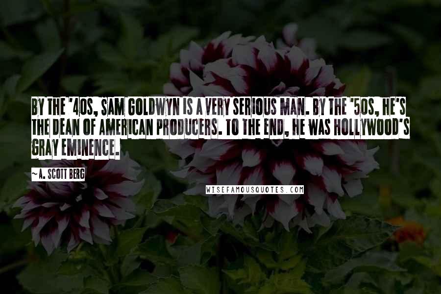 A. Scott Berg Quotes: By the '40s, Sam Goldwyn is a very serious man. By the '50s, he's the dean of American producers. To the end, he was Hollywood's gray eminence.