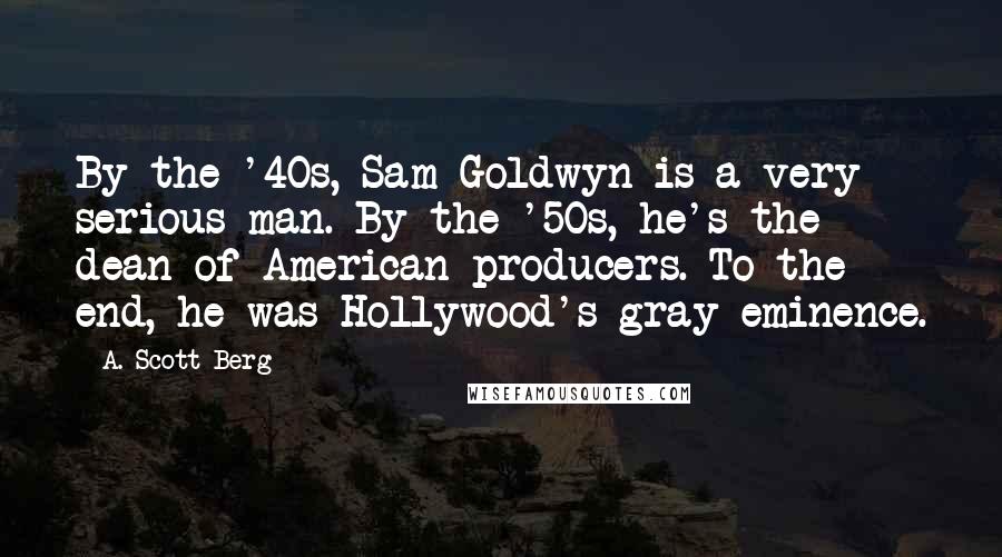 A. Scott Berg Quotes: By the '40s, Sam Goldwyn is a very serious man. By the '50s, he's the dean of American producers. To the end, he was Hollywood's gray eminence.