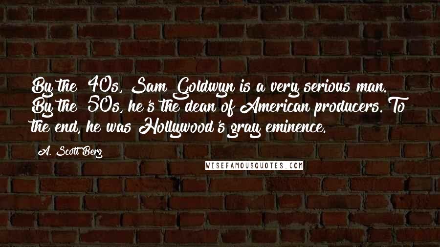 A. Scott Berg Quotes: By the '40s, Sam Goldwyn is a very serious man. By the '50s, he's the dean of American producers. To the end, he was Hollywood's gray eminence.