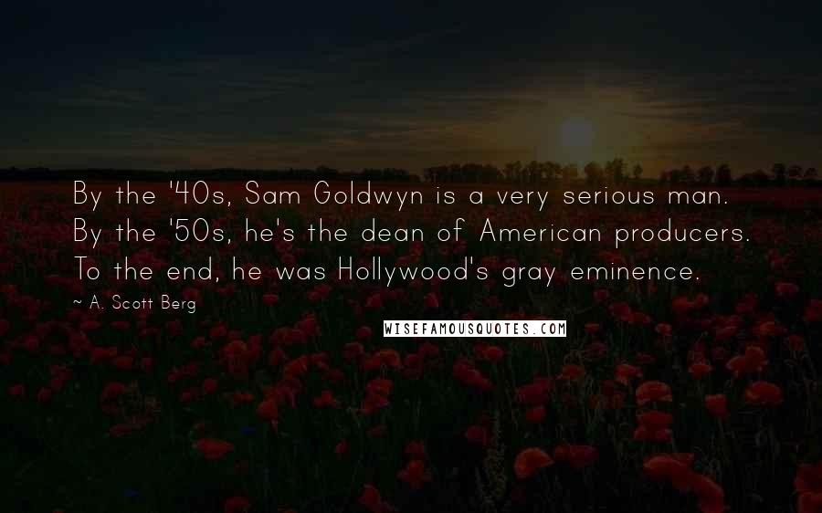 A. Scott Berg Quotes: By the '40s, Sam Goldwyn is a very serious man. By the '50s, he's the dean of American producers. To the end, he was Hollywood's gray eminence.