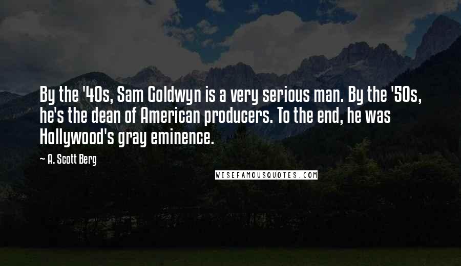 A. Scott Berg Quotes: By the '40s, Sam Goldwyn is a very serious man. By the '50s, he's the dean of American producers. To the end, he was Hollywood's gray eminence.