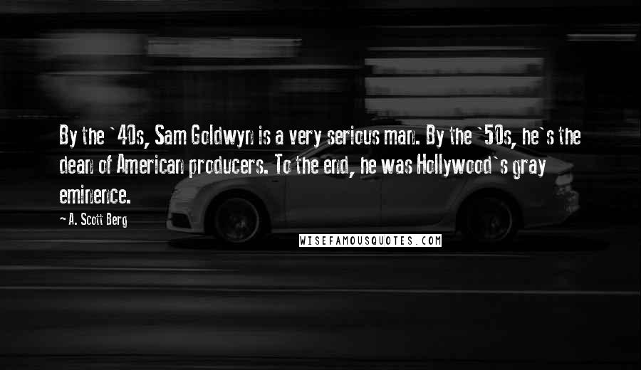 A. Scott Berg Quotes: By the '40s, Sam Goldwyn is a very serious man. By the '50s, he's the dean of American producers. To the end, he was Hollywood's gray eminence.