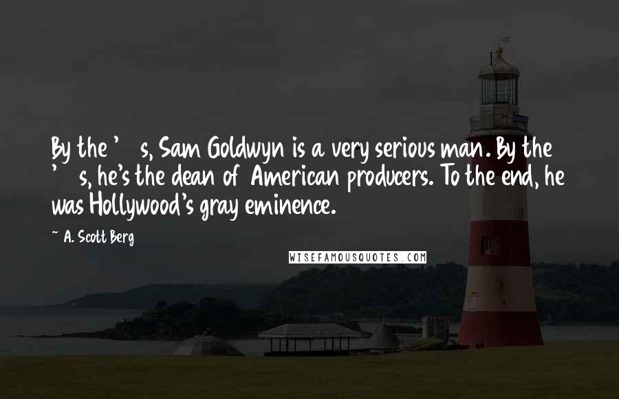 A. Scott Berg Quotes: By the '40s, Sam Goldwyn is a very serious man. By the '50s, he's the dean of American producers. To the end, he was Hollywood's gray eminence.