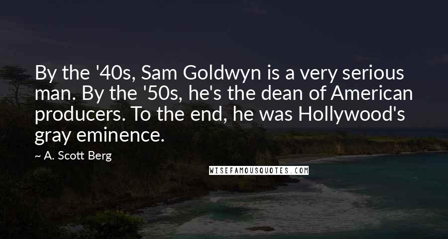 A. Scott Berg Quotes: By the '40s, Sam Goldwyn is a very serious man. By the '50s, he's the dean of American producers. To the end, he was Hollywood's gray eminence.