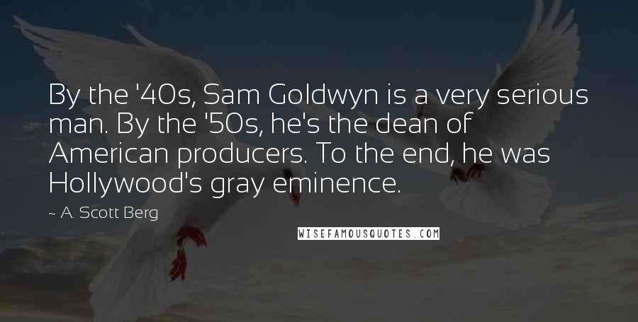 A. Scott Berg Quotes: By the '40s, Sam Goldwyn is a very serious man. By the '50s, he's the dean of American producers. To the end, he was Hollywood's gray eminence.