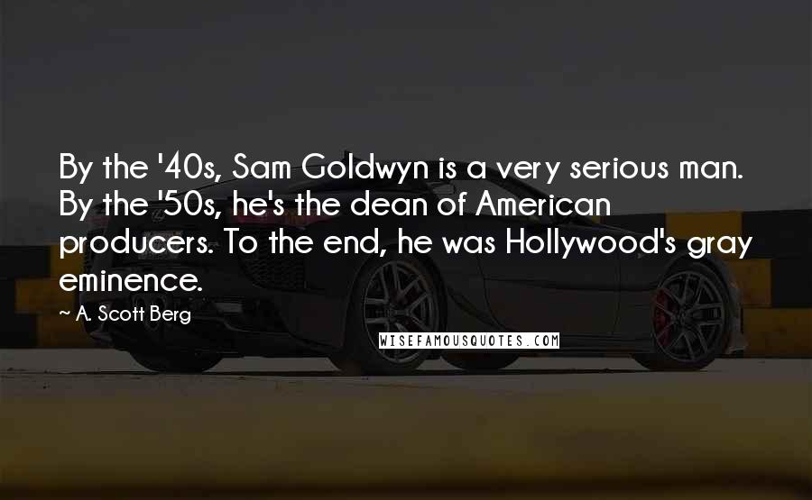 A. Scott Berg Quotes: By the '40s, Sam Goldwyn is a very serious man. By the '50s, he's the dean of American producers. To the end, he was Hollywood's gray eminence.