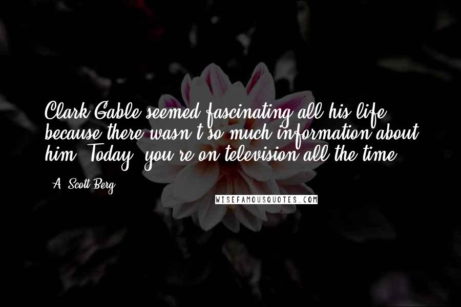 A. Scott Berg Quotes: Clark Gable seemed fascinating all his life because there wasn't so much information about him. Today, you're on television all the time.