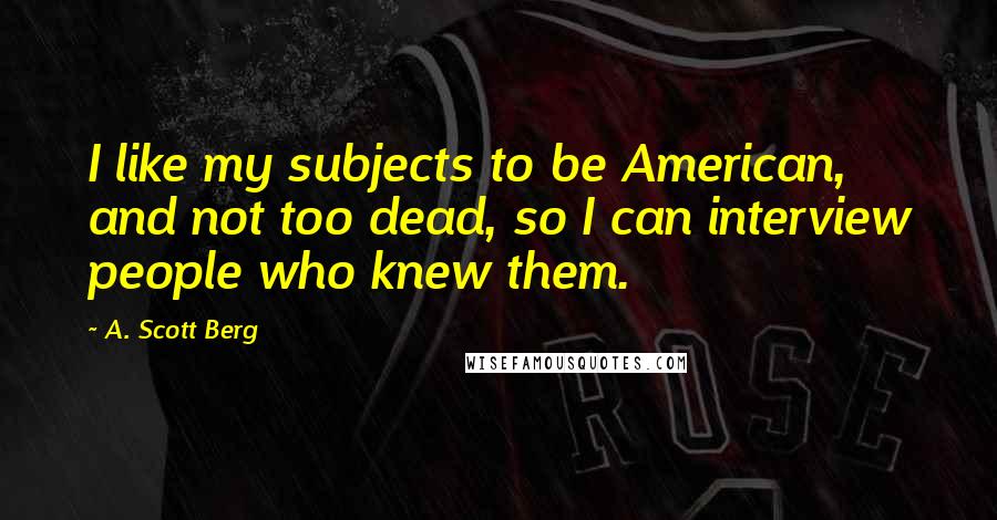 A. Scott Berg Quotes: I like my subjects to be American, and not too dead, so I can interview people who knew them.