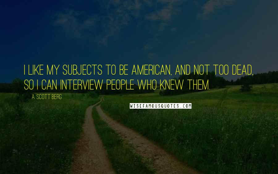 A. Scott Berg Quotes: I like my subjects to be American, and not too dead, so I can interview people who knew them.