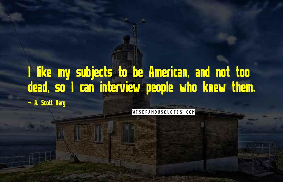 A. Scott Berg Quotes: I like my subjects to be American, and not too dead, so I can interview people who knew them.