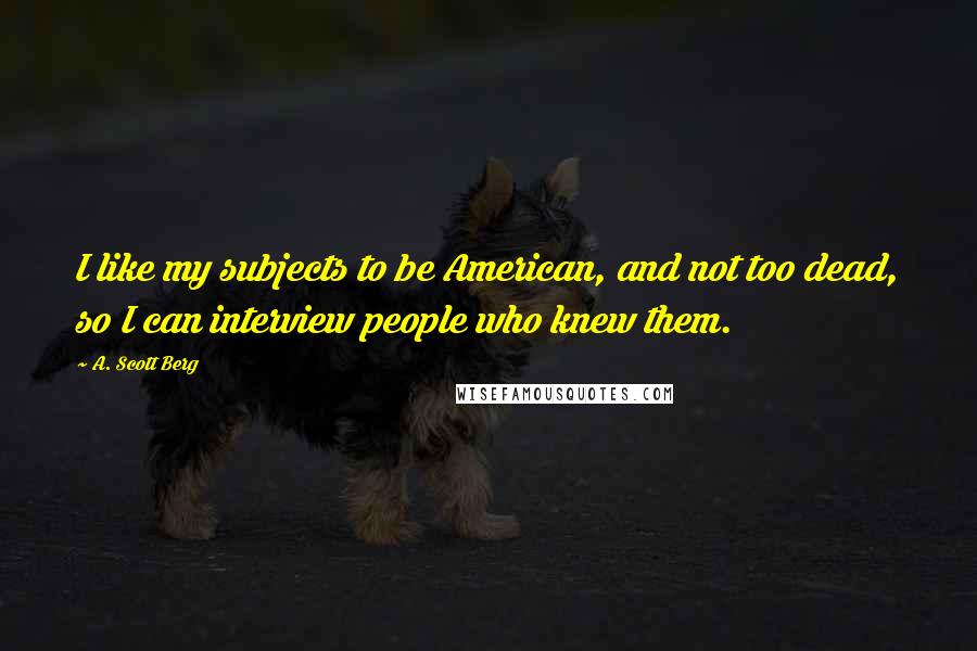 A. Scott Berg Quotes: I like my subjects to be American, and not too dead, so I can interview people who knew them.